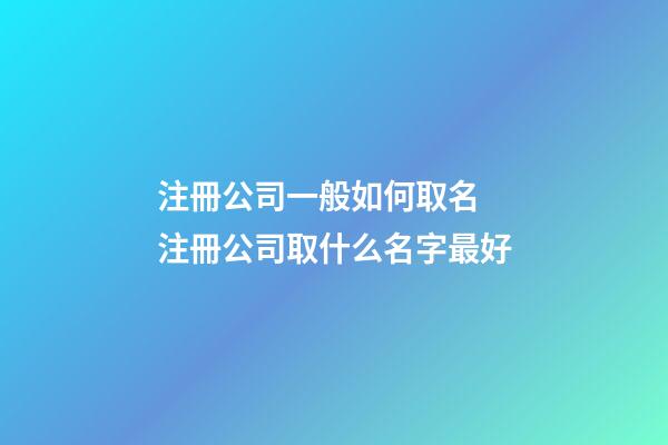注冊公司一般如何取名 注冊公司取什么名字最好